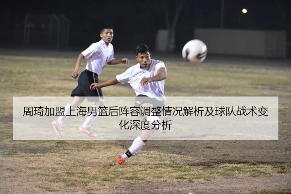 周琦加盟上海男篮后阵容调整情况解析及球队战术变化深度分析